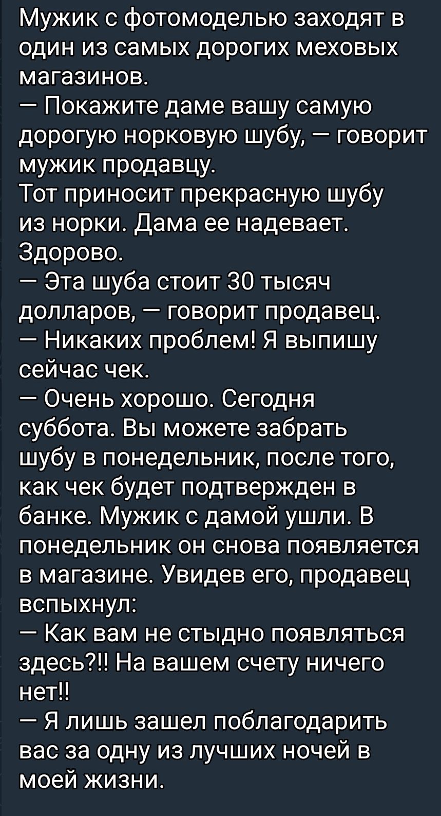 Мужик с фотомоделью заходит в один из самых дорогих меховых магазинов.
— Показите даме вашу самую дорогую норковую шубу, — говорит мужик продавцу.
Тот приносит прекрасную шубу из норки. Дама её надевает. Здорово.
— Эта шуба стоит 30 тысяч долларов, — говорит продавец.
— Никаких проблем! Я выпишу сейчас чек.
— Очень хорошо. Сегодня суббота. Вы можете забрать шубу в понедельник, после того, как чек будет подтвержден в банке. Мужик с дамой ушли. В понедельник он снова появляется в магазине. Увидев его, продавец вспыхнул:
— Как вам не стыдно появляться здесь?!! На вашем счету ничего нет!!
— Я лишь зашел поблагодарить вас за одну из лучших ночей в моей жизни.