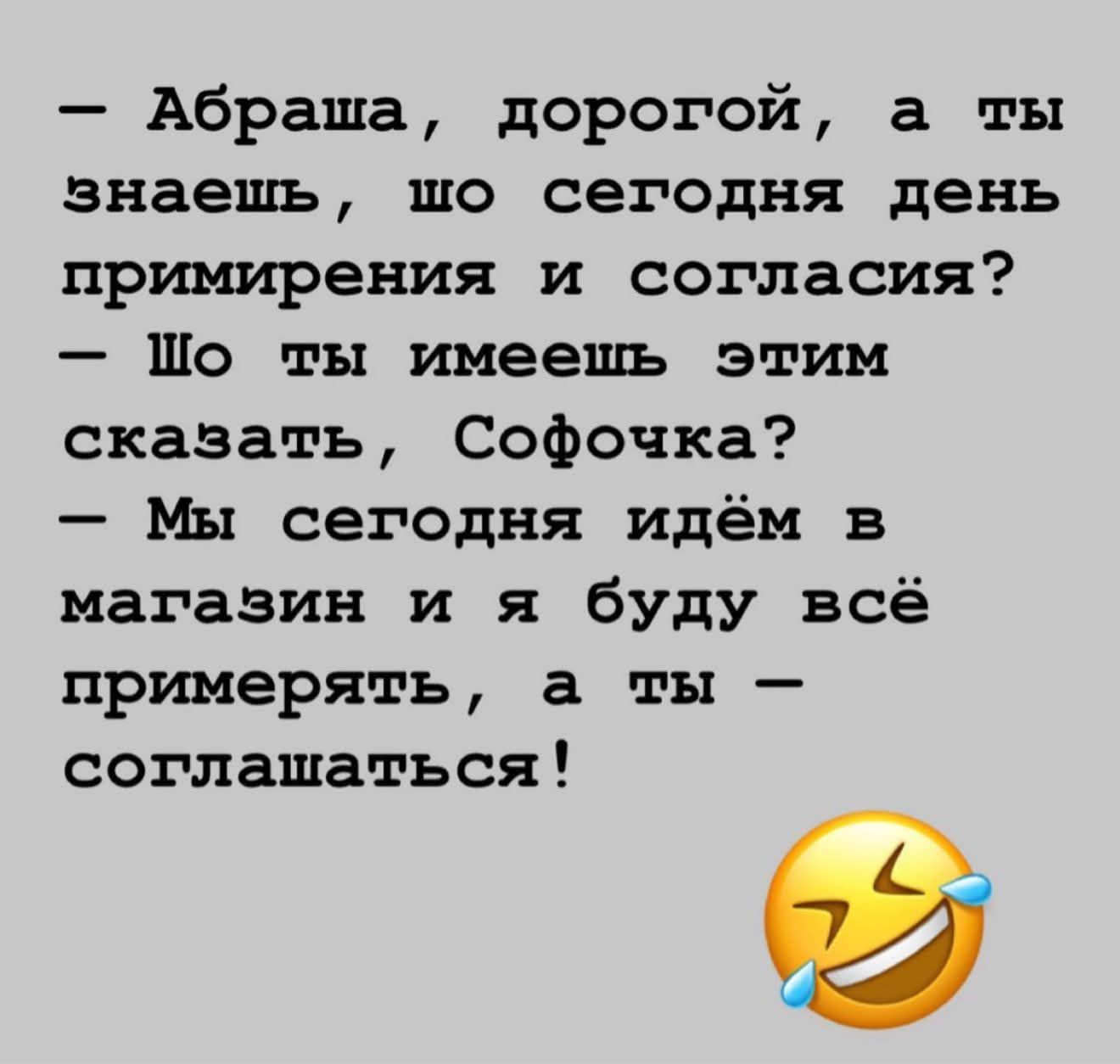 — Абраша, дорогой, а ты знаешь, шо сегодня день примирения и согласия? — Шо ты имеешь этим сказать, Софочка? — Мы сегодня идём в магазин и я буду всё примерять, а ты — соглашаться!