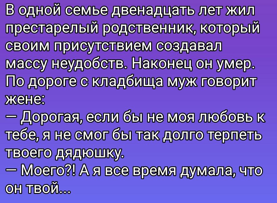 В одной семье двенадцать лет жил престарелый родственник, который своим присутствием создавал массу неудобств. Наконец он умер. По дороге с кладбища муж говорит жене:
— Дорогая, если бы не моя любовь к тебе, я не смог бы так долго терпеть твоего дядюшку.
— Моего?! А я все время думала, что он твой...