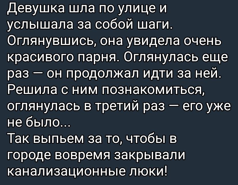 Девушка шла по улице и услышала за собой шаги. Оглянувшись, она увидела очень красивого парня. Оглянулась еще раз — он продолжал идти за ней. Решила с ним познакомиться, оглянувшись в третий раз — его уже не было...
Так выпьем за то, чтобы в городе вовремя закрывали канализационные люки!