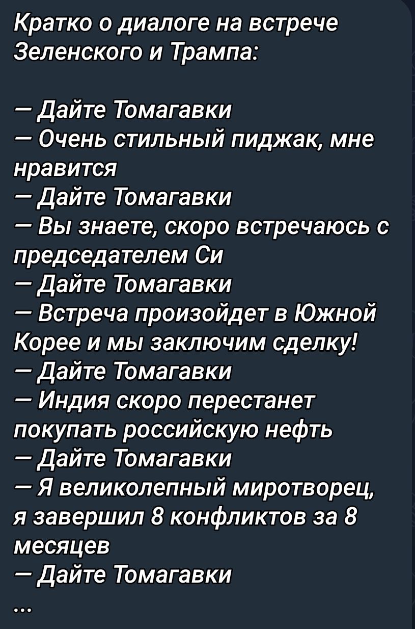 Кратко о диалоге на встрече Зеленского и Трампа:
— Дайте Томагавки:
— Очень стильный пиджак, мне нравится
— Дайте Томагавки
— Вы знаете, скоро встречаюсь с председателем Си
— Дайте Томагавки
— Встреча произойдет в Южной Корее и мы заключим сделку!
— Дайте Томагавки
— Индия скоро перестанет покупать российскую нефть
— Дайте Томагавки
— Я великолепный миротворец, я завершил 8 конфликтов за 8 месяцев
— Дайте Томагавки
...