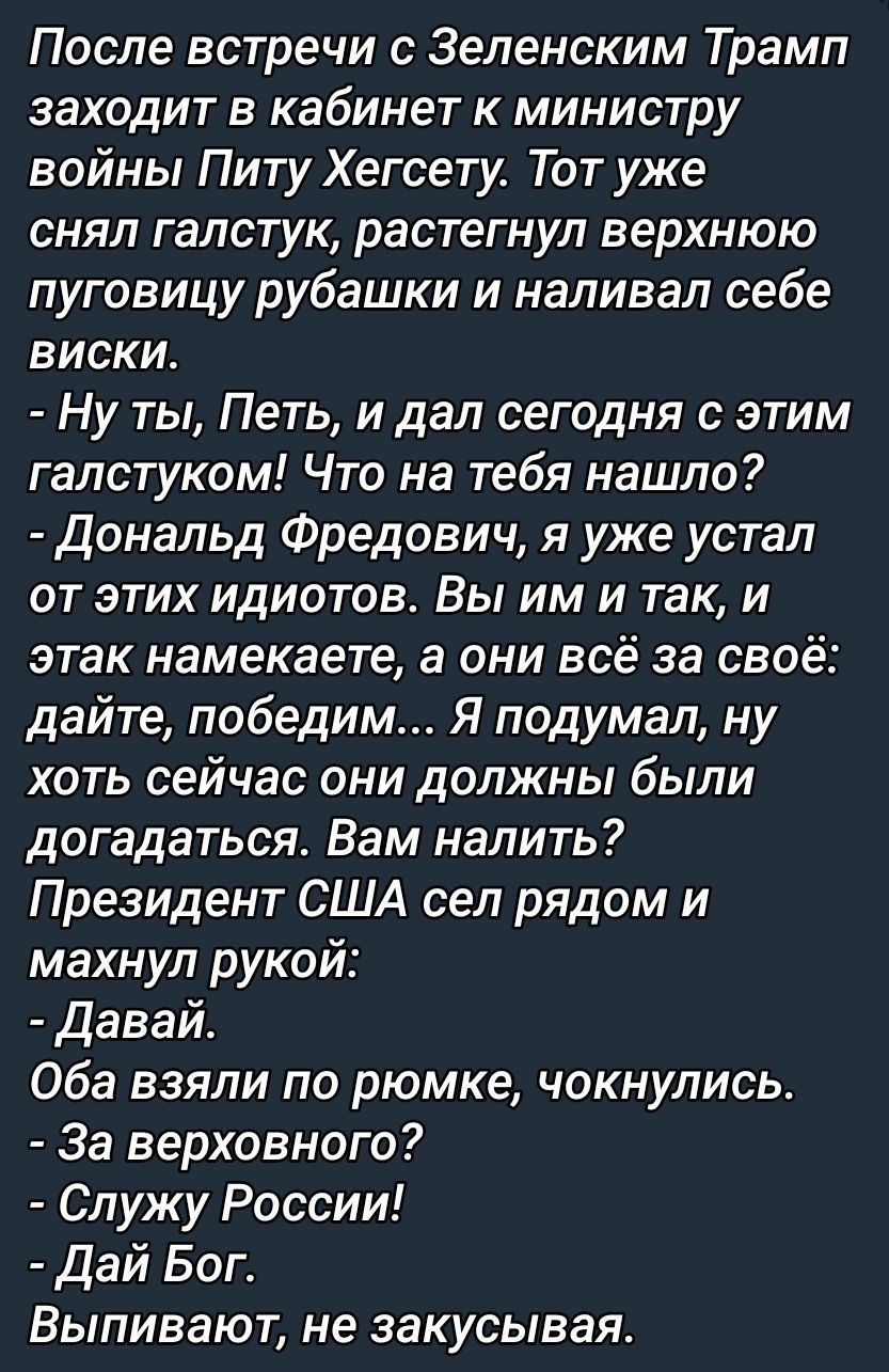 После встречи с Зеленским Трамп заходит в кабинет к министру войны Питу Хегесту. Тот уже снял галстук, растегнул верхнюю пуговицу рубашки и наливал себе виски.
- Ну ты, Петь, и дал сегодня с этим галстуком! Что на тебя нашло?
- Дональд Фредович, я уже устал от этих идиотов. Вы им и так, и этак намекаете, а они всё за своё: дайте, победим... Я подумал, ну хоть сейчас они должны были догадаться. Вам налить?
Президент США сел рядом и махнул рукой:
- Давай.
Оба взяли по рюмке, чокнулись.
- За верховного!
- Служу России!
- Дай Бог.
Выпивают, не закусывая.