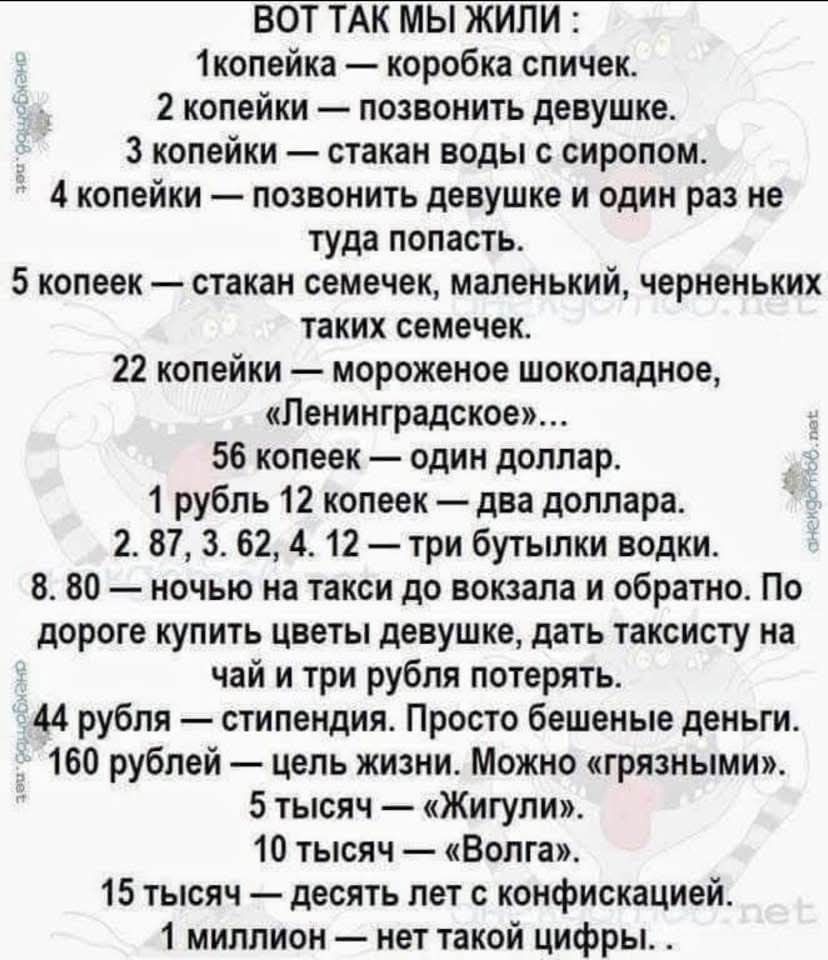ВОТ ТАК МЫ ЖИЛИ :
1 копейка — коробка спичек.
2 копейки — позвонить девушке.
3 копейки — стакан воды с сиропом.
4 копейки — позвонить девушке и один раз не туда попасть.
5 копеек — стакан семечек, маленький, черненьких таких семечек.
22 копейки — мороженое шоколадное, «Ленинградское»...
56 копеек — один доллар.
1 рубль 12 копеек — два доллара.
2, 87, 3, 62, 4, 12 — три бутылки водки.
80 — ночь на такси до вокзала и обратно. По дороге купить цветы девушке, дать таксисту на чай и три рубля потерять.
44 рубля — просто без счетные деньги.
160 рублей — чтить жизнь. Можно «грязниться».
5 тысяч — «Жигули».
15 тысяч — десятки лет работать.
1 миллион — нет такой цифры.