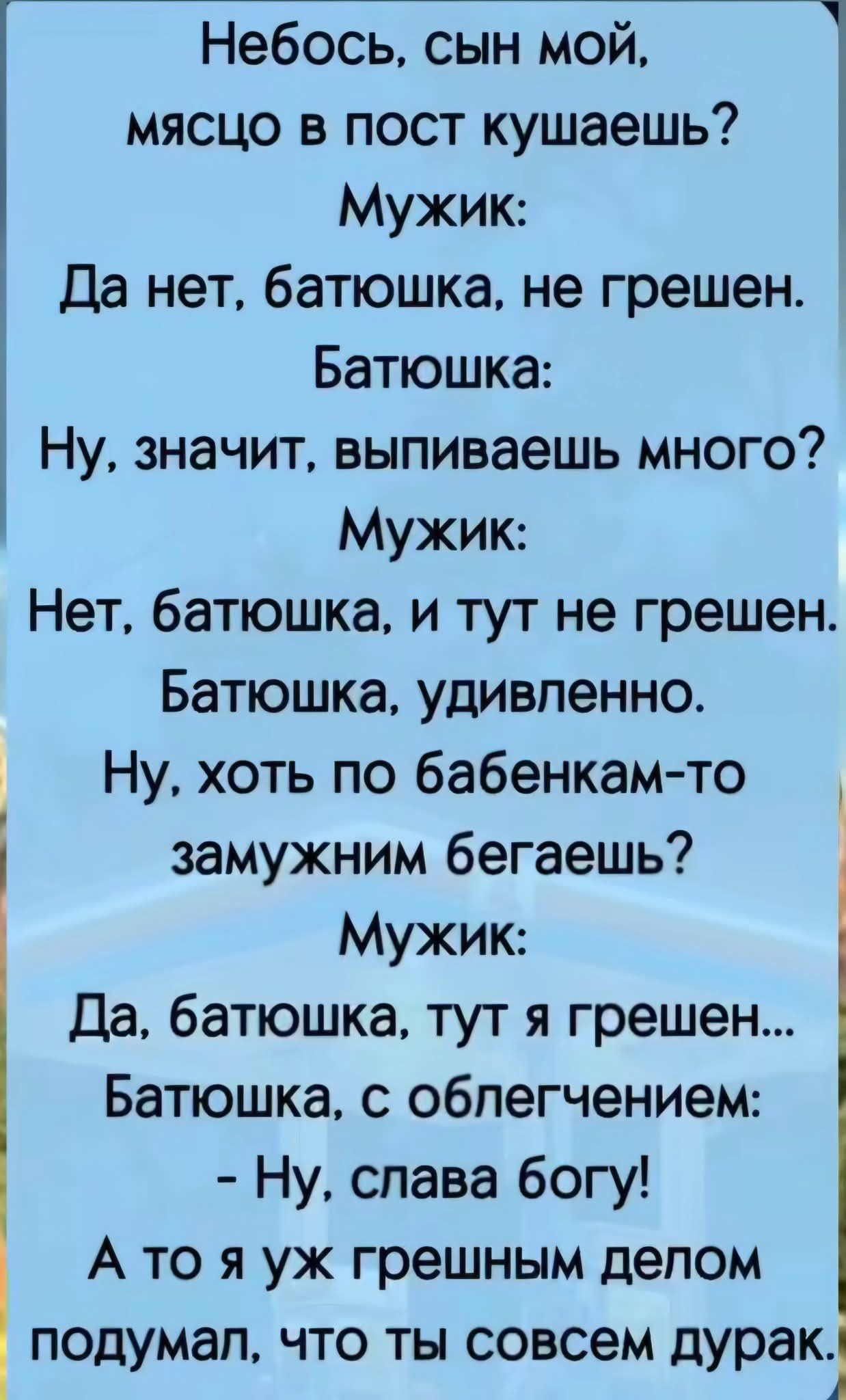 Небось, сын мой, месяцо в пост кушаешь?
Мужик:
Да нет, батюшка, не грешен.
Батюшка:
Ну, значит, выпиваешь много?
Мужик:
Нет, батюшка, и тут не грешен.
Батюшка, удивленно:
Ну, хоть по бабенкам-то замужним бегаешь?
Мужик:
Да, батюшка, тут я грешен...
Батюшка, с облегчением:
- Ну, слава богу!
А то я уж грешным делом подумал, что ты совсем дурак.