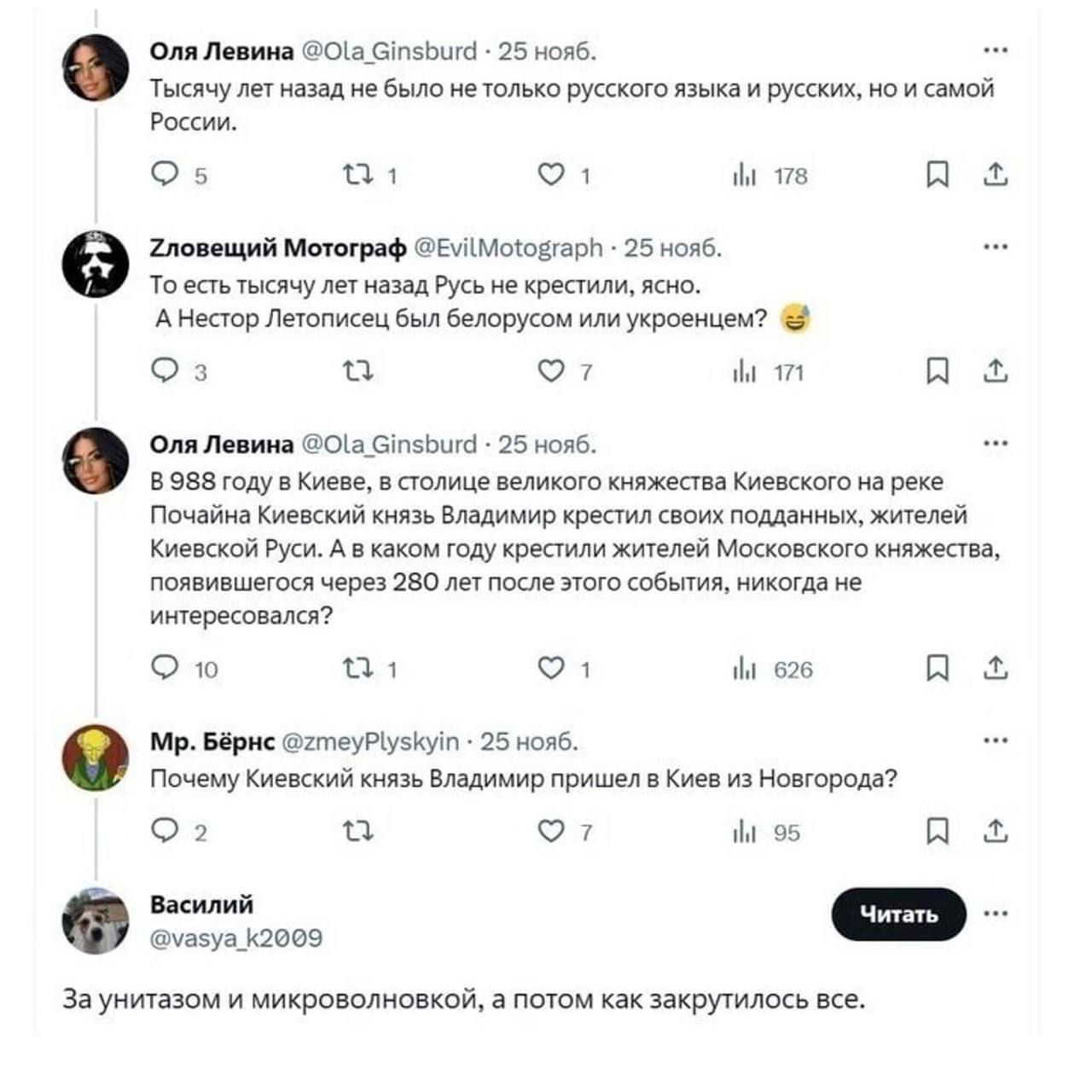 Тысяч лет назад не было не только русского языка и русских, но и самой России.

Зловещий Мотограф @EvilMotograph • 25 нояб.
То есть тысяч лет назад Русь не крестили, ясно.
А Нестор Летописец был белорусом или украинцем? 😂

Оля Левина @Ola_Ginsburd • 25 нояб.
В 988 году в Киеве, в столице великого княжества Киевского на реке Днепр, князь Владимир крестил людей, жителей Киевской Руси. А как мог стать князем жители Киевского княжества, если существовало уже 280 лет местописание событий, которые произошли?

Петр Бырен @zmeyPlyskyin • 25 нояб.
Почему Киевский князь Владимир пришел в Киев из Новгорода?

Василий @vasya_k22809
За унитазом и микроволновкой, а потом как все закрутилось.