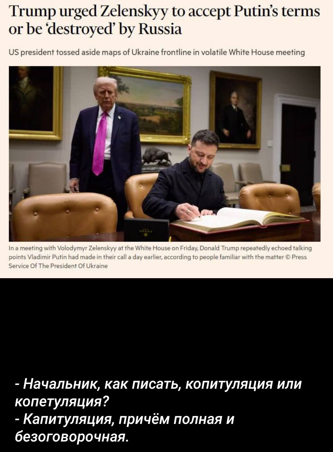 Trump urged Zelenskyy to accept Putin’s terms or be ‘destroyed’ by Russia
US president tossed aside maps of Ukraine frontline in volatile White House meeting
In a meeting with Volodymyr Zelenskyy at the White House on Friday, Donald Trump repeatedly echoed talking points Vladimir Putin had made in their call a day earlier, according to people familiar with the matter © Press Service Of The President Of Ukraine

- Начальник, как писать, капитуляция или копетуляция?
- Капитуляция, причём полная и безоговорочная.