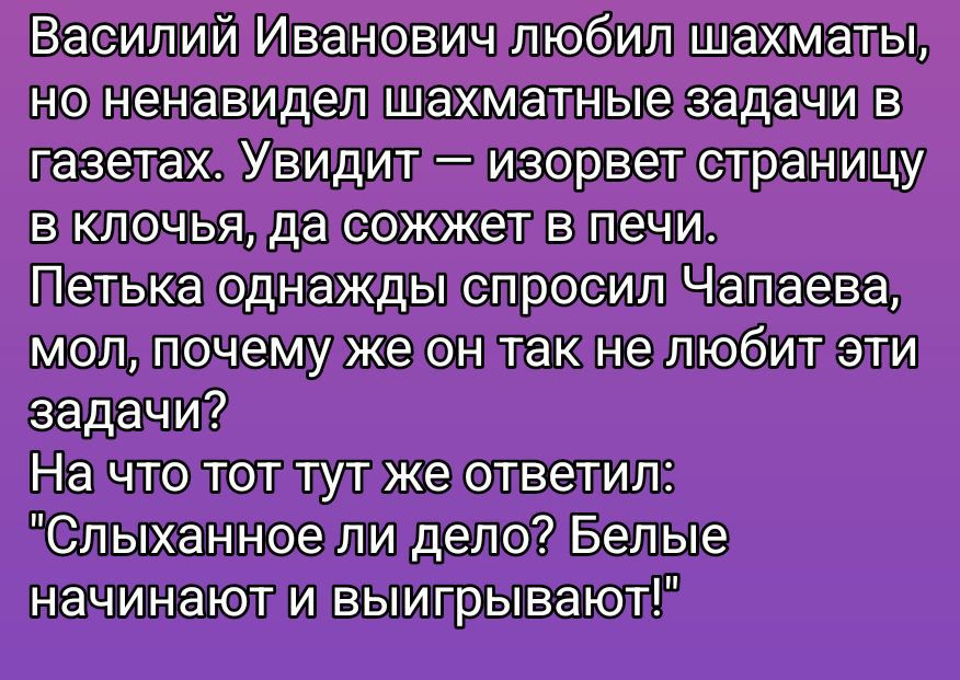 Василий Иванович любил шахматы, но ненавидел шахматные задачи в газетах. Увидит — изорвет страницу в клочья, да сожжет в печи. Петька однажды спросил Чапаева, мол, почему же он так не любит эти задачи? На что тот тут же ответил: 