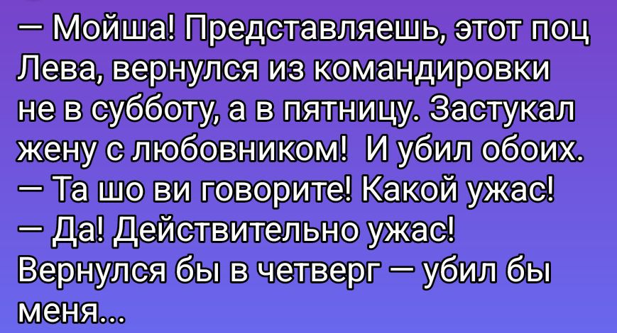 — Мойша! Представляешь, этот поц Лева, вернулся из командировки не в субботу, а в пятницу. Застукал жену с любовником! И убил обоих.
— Та шо ви говорите! Какой ужас!
— Да! Действительно ужас!
Вернулся бы в четверг — убил бы меня…