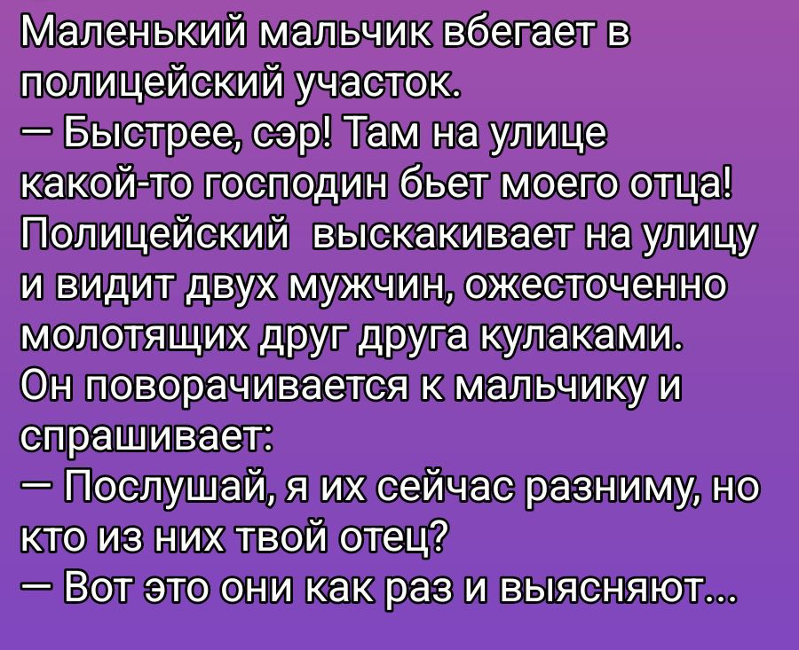 Маленький мальчик бежит в полицейский участок.\n— Быстрее, сэр! Там на улице какой-то господин бьёт моего отца!\nПолицейский выскакивает на улицу и видит двух мужчин, ожесточенно молотящих друг друга кулаками.\nОн поворачивается к мальчику и спрашивает:\n— Послушай, я их сейчас разниму, но кто из них твой отец?\n— Вот это они как раз и выясняют...