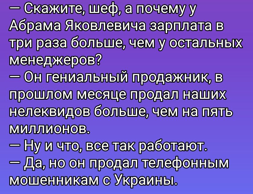 — Скажите, шеф, а почему у Абрама Яковлевича зарплата в три раза больше, чем у остальных менеджеров?
— Он гениальный продажник, в прошлом месяце продал наших неликвидов больше, чем на пять миллионов.
— Ну и что, все так работают.
— Да, но он продал телефонным мошенникам с Украины.