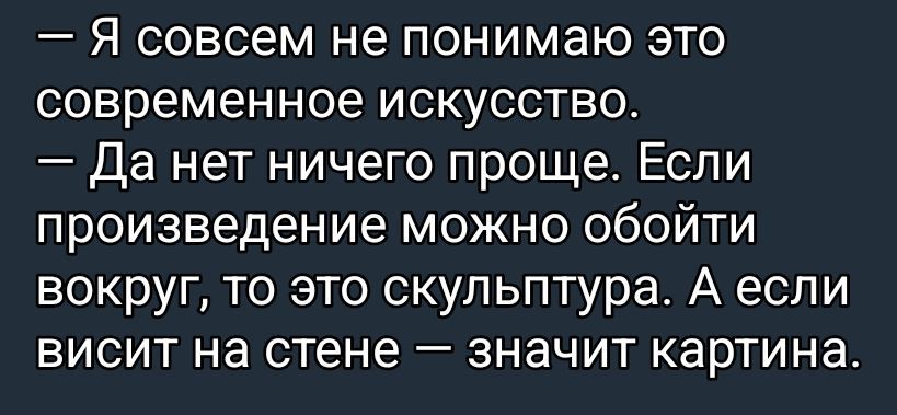 — Я совсем не понимаю это современное искусство.\n— Да нет ничего проще. Если произведение можно обойти вокруг, то это скульптура. А если висит на стене — значит картина.