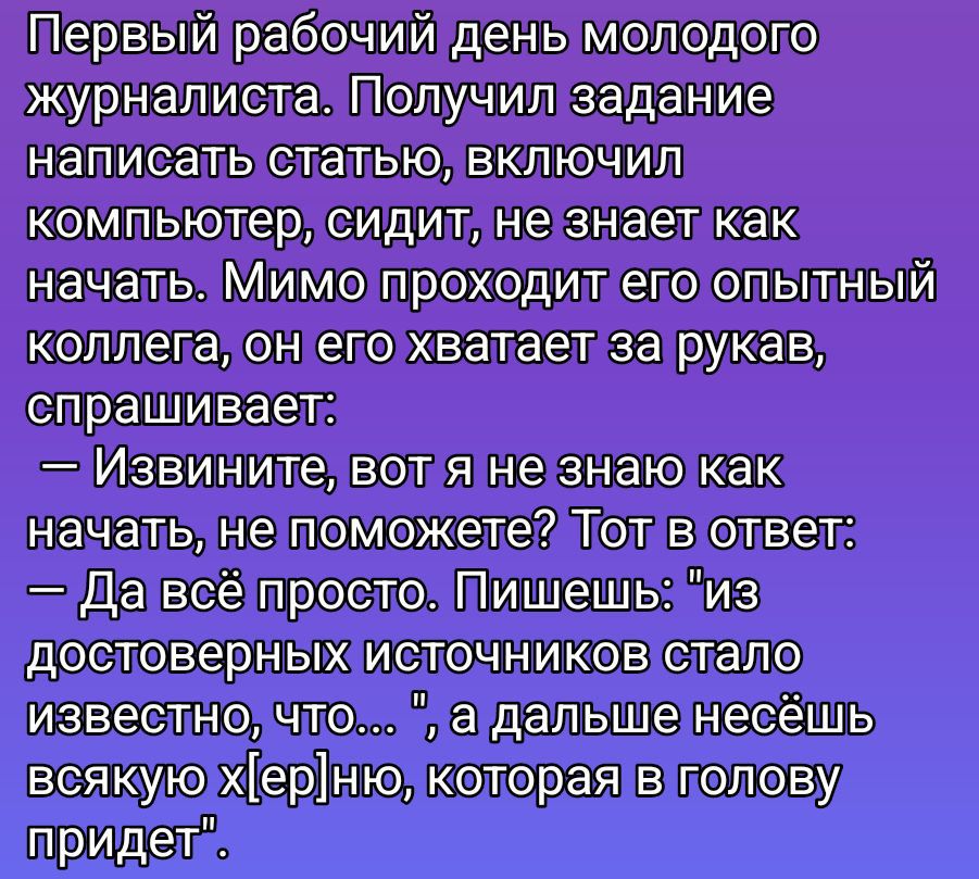 Первый рабочий день молодого журналиста. Получил задание написать статью, включил компьютер, сидит, не знает как начать. Мимо проходит его опытный колле́га, он его хватает за рукав, спрашивает: — Извините, вот я не знаю как начать, не поможете? Тот в ответ: — Да всё просто. Пишешь: 