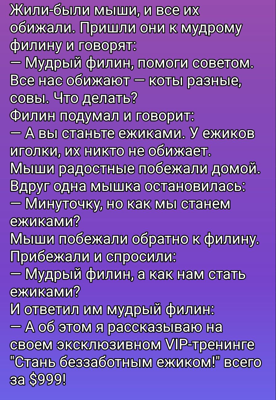Жили-были мыши, и все их обижали. Пришли они к мудрому филину и говорят: — Мудрый филин, помоги советом. Все нас обижают – коты разные, совы. Что делать? Филин подумал и говорит: — А вы вы станьте ежаками. У ежиков иголки, их никто не обижает. Мыши радостные побежали домой. Вдруг одна мышка остановилась: — Минутку, но как мы станем ежиками? Мыши побежали обратно к филину. Прибежали и спросили: — Мудрый филин, а как нам стать ежиками? И тогда им мудрый филин: — А об этом я рассказываю на своем эксклюзивном VIP-тренинге 