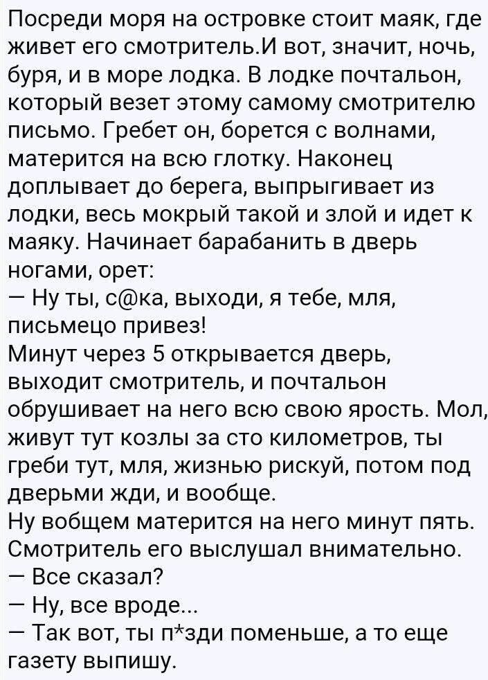 Посреди моря на островке стоит маяк, где живет его смотритель. И вот, значит, ночь, буря, и в море лодка. В лодке почтальон, который везет этому самому смотрителю письмо. Гребет он, борется с волнами, матерится на всю глотку. Наконец доплывает до берега, выпрыгивает из лодки, весь мокрый такой и злой и идет к маяку. Начинает барабанить в дверь ногами, орет: — Ну ты, с**ка, выходи, я тебе, мля, письмецо привез! Минут через 5 открывается дверь, выходит смотритель, и почтальон обрушивает на него всю ярость. Мол, живут тут козлы за сто километров, ты греби тут, мля, жизнью рискуй, потом под дверями ждИ, и вообще. Ну вообще матерится на него минут пять. Смотритель его внимательно слушал. — Все сказал? — Ну, все вроде... — Так вот, ты п*****й поменьше, а то еще газету выпишу.