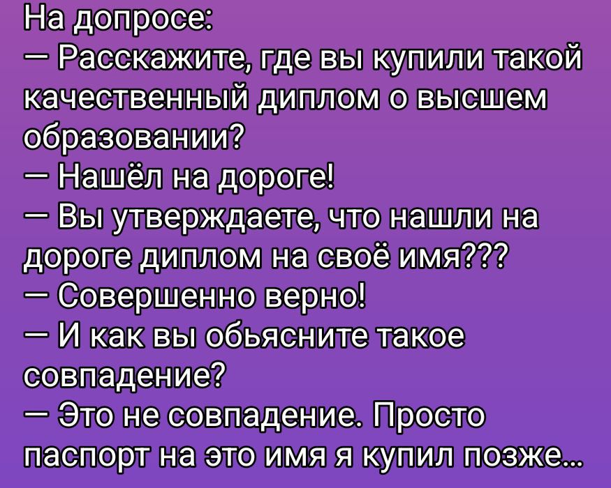 На допуске: — Расскажите, где вы купили такой качественный диплом о высшем образовании? — Нашёл на дороге! — Вы утверждаете, что нашли на дороге диплом на своё имя??? — Совершенно верно! — И как вы объясните такое совпадение? — Это не совпадение. Просто паспорт на это имя я купил позже...