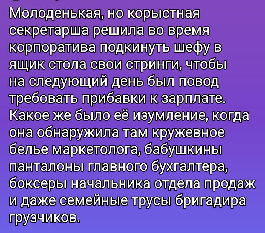 Молоденькая, но корыстная секретарша решила во время корпоратива подкинуть шефу в ящик стола свои стринки, чтобы на следующий день был повод требовать прибавки к зарплате. Как же было её изумление, когда она обнаружила там кружевное белье маркетолога, бабушкины панталоны главного бухгалтера, боксеры начальника отдела продаж и даже семейные трусы бригадира грузчиков.