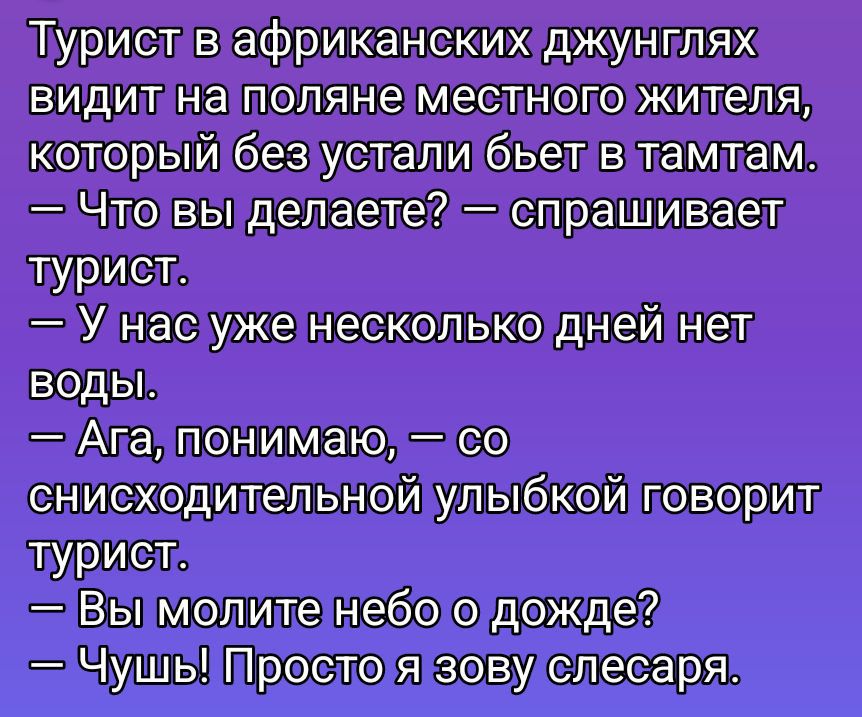 Турист в африканских джунглях видит на поляне местного жителя, который без устали бьет в тамтам. — Что вы делаете? — спрашивает турист. — У нас уже несколько дней нет воды. — Ага, понимаю, — со снисходительной улыбкой говорит турист. — Вы молите небо о дожде? — Чушь! Просто я зову слесаря.