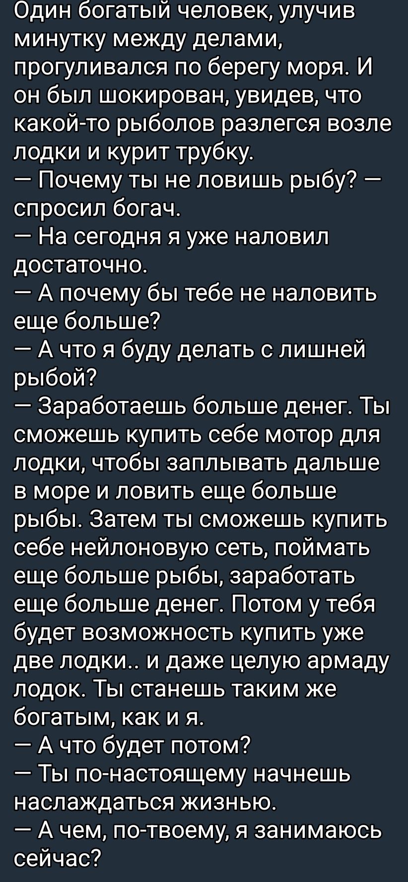 Один богатый человек, улучив минутку между делами, прогуливался по берегу моря. Он увидел рыболова возле лодки и курил трубку. — Почему ты не ловишь рыбу? — спросил богач. — На сегодня я уже наловил достаточно. — А зачем ещё больше? — А что я буду делать с лишней рыбой? — Заработаешь больше денег. Ты сможешь купить мотор для лодки, заплывать дальше и ловить ещё больше рыбы. Затем купить сеть, поймать ещё больше рыбы, заработать ещё больше денег. Потом будут две лодки и даже целая армаду лодок. Ты станешь таким же богатым, как и я. — А что будет потом? — Ты по-настоящему начнёшь наслаждаться жизнью. — А чем, по-твоему, я занимаюсь сейчас?