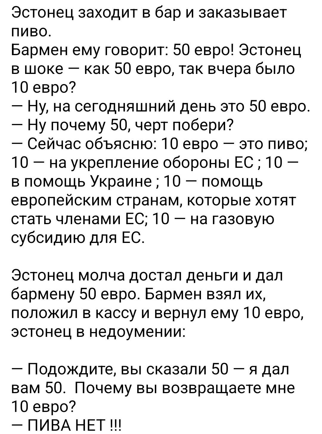 Эстонец заходит в бар и заказывает пиво. Бармен: 50 евро! Эстонец в шоке: как 50 евро, вчера было 10? — Сейчас объясню: 10 — пиво; 10 — укрепление обороны ЕС; 10 — помощь Украине; 10 — помощи европейским странам, которые хотят стать членами ЕС; 10 — на газовую субсидию ЕС. Эстонец даёт 50 евро, бармен взял их и вернул 10: «ПИВА НЕТ».