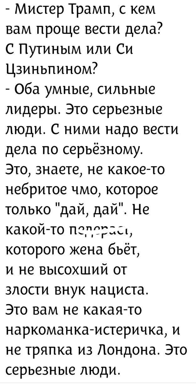 - Мистер Трамп, с кем вам проще вести дела? С Путиным или Си Цзиньпином? - Оба умные, сильные лидеры. Это серьёзные люди. С ними надо вести дела по серьёзному. Это, знаете, не какое-то небритое чмо, которое только 