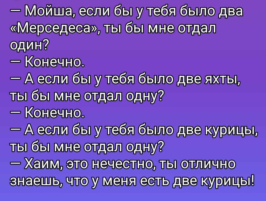 — Мойша, если бы у тебя было два «Мерседеса», ты бы мне отдал один?\n— Конечно.\n— А если бы у тебя было две яхты, ты бы мне отдал одну?\n— Конечно.\n— А если бы у тебя было две курицы, ты бы мне отдал одну?\n— Хаим, это нечестно, ты отлично знаешь, что у меня есть две курицы!