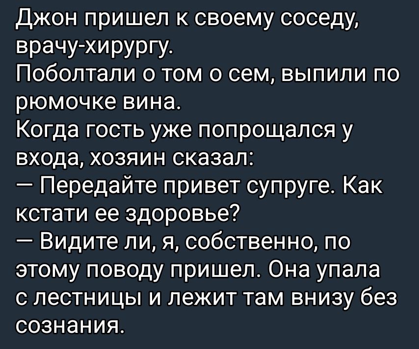 Джон пришел к своему соседу, врачу-хирургу. Поболтали о том о сем, выпили по рюмочке вина. Когда гость уже попрощался у входа, хозяин сказал: — Передайте привет супруге. Как кстати ее здоровье? — Видите ли, я, собственно, по этому поводу пришел. Она упала с лестницы и лежит там внизу без сознания.