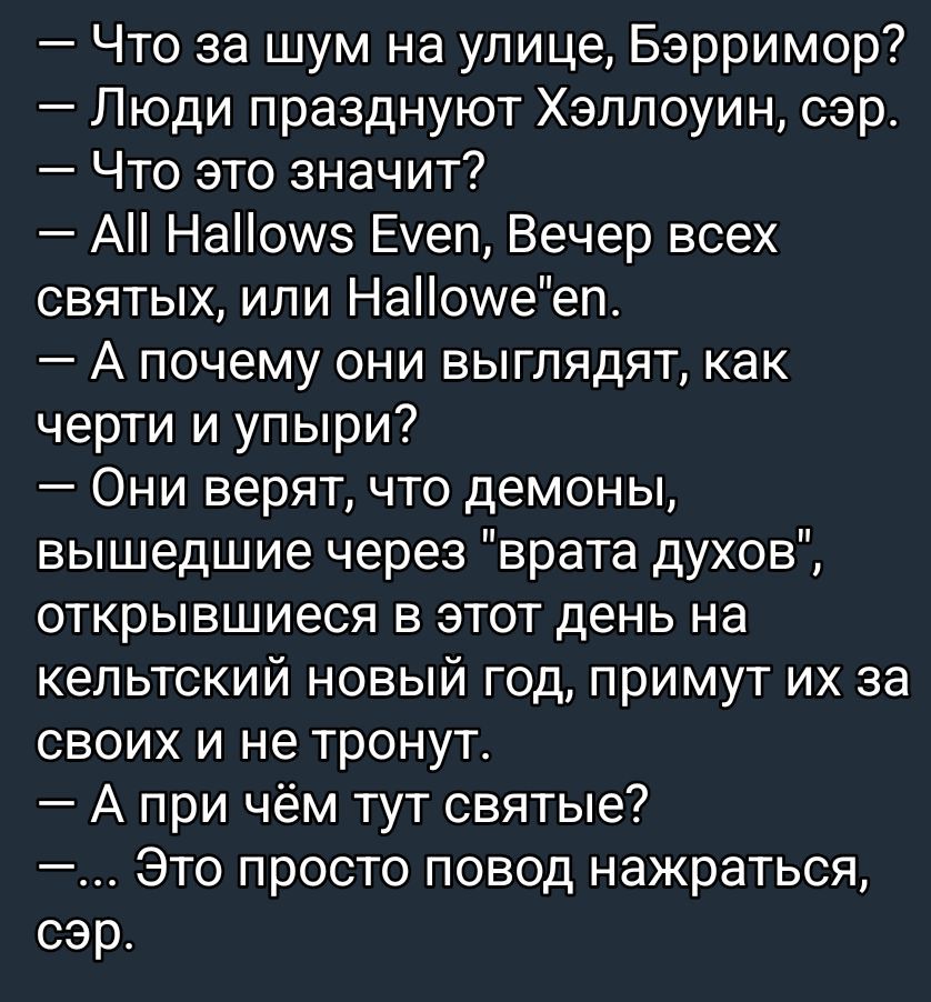 — Что за шум на улице, Бэрримор? — Люди празднуют Хэллоуин, сэр. — Что это значит? — All Hallows Even, Вечер всех святых, или Hallowe'en. — А почему они выглядят, как черти и упыри? — Они верят, что демоны, вышедшие через 