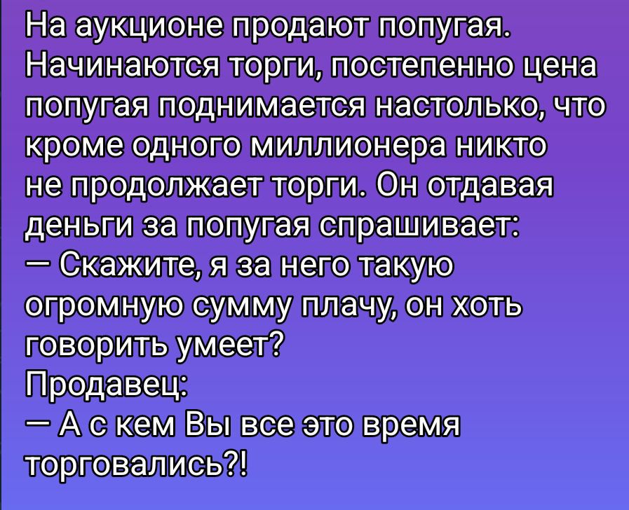 На аукционе продают попугая. Начинаются торги, постепенно цена попугая поднимается настолько, что кроме одного миллионера никто не продолжает торги. Он отдавая деньги за попугая спрашивает: — Скажите, я за него такую огромную сумму плачу, он хоть говорить умеет? Продавец: — А с кем Вы все это время торговались?!