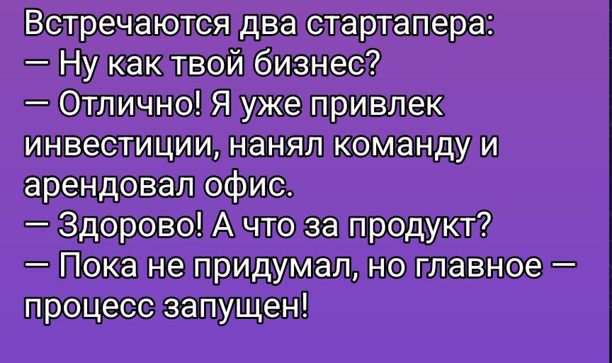 Встречаются два стартапера:\n- Ну как твой бизнес?\n- Отлично! Я уже привлек инвестиции, нанял команду и арендовал офис.\n- Здорово! А что за продукт?\n- Пока не придумал, но главное — процесс запущен!