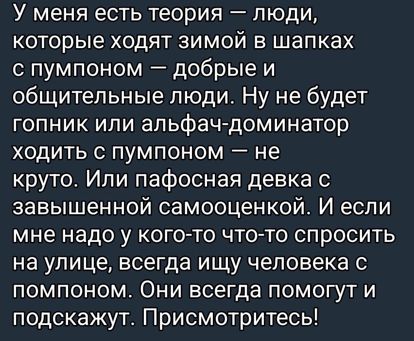 У меня есть теория – люди, которые ходят зимой в шапках с помпоном – добрые и общительные люди. Ну не будет гопник или альфач-доминатор ходить с помпоном – не круто. Или пафосная девка с завышенной самооценкой. И если мне надо у кого-то что-то спросить на улице, всегда ищу человека с помпоном. Они всегда помогут и подскажут. Присмотритесь!