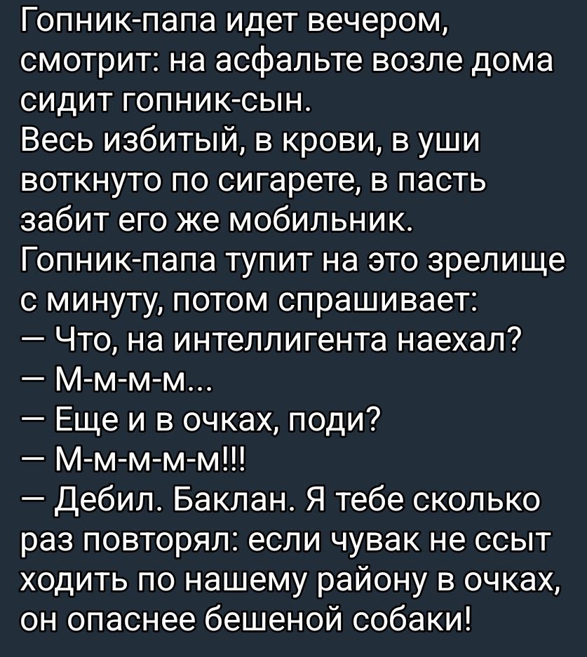 Гопник-папа идёт вечером, смотрит: на асфальте возле дома сидит гопник-сын. Весь избитый, в крови, в ушах воткнуто по сигарете, в пасть забит его же мобильник. Гопник-папа тупит на это зрелище с минуты, потом спрашивает: — Что, на интеллигентента наехал? — М-м-м-м... — Ещё и в очках, поди? — М-м-м-м-м!!! — Дебил. Баклан. Я тебе сколько раз повторял: если чувак не ссыт ходить по нашему району в очках, он опаснее бешеной собаки!