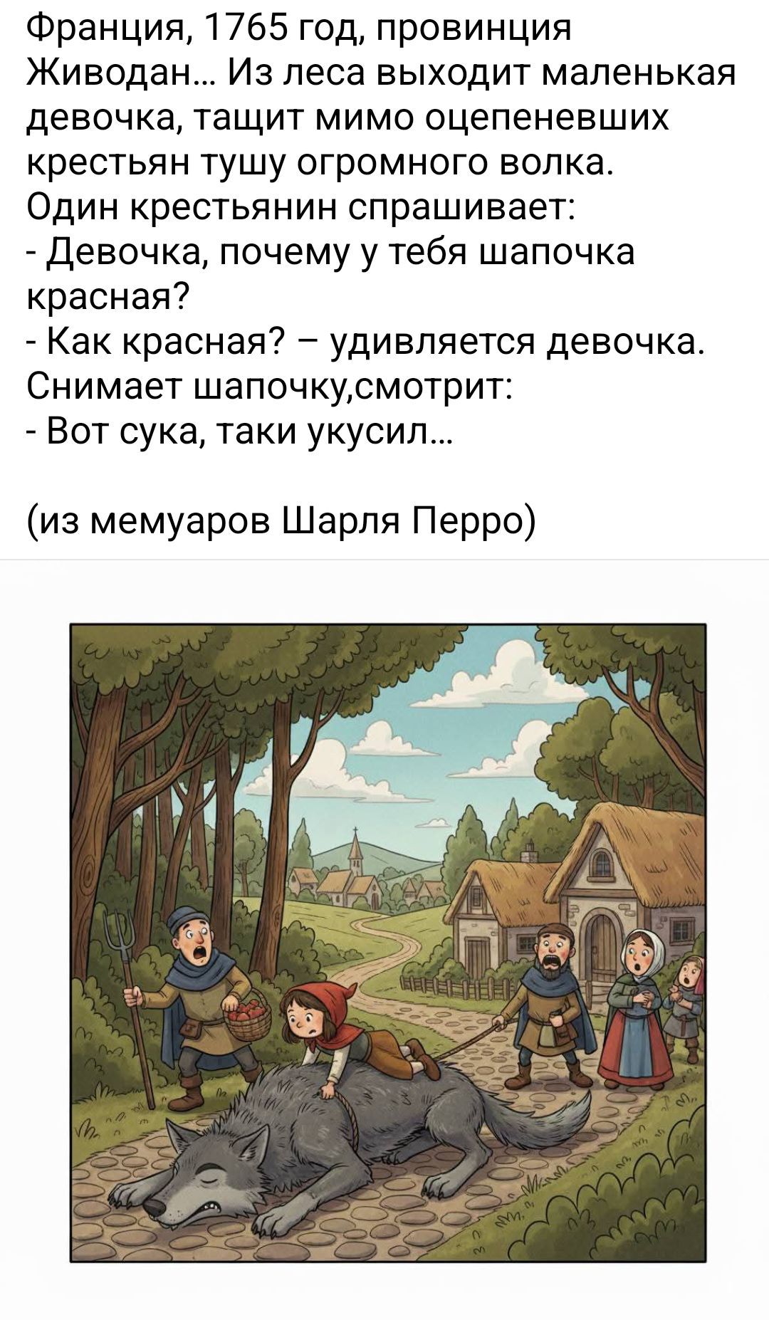 Франция, 1765 год, провинция Живодан... Из леса выходит маленькая девочка, тащит мимо оцепеневших крестьян тушу огромного волка. Один крестьянин спрашивает: - Девочка, почему у тебя шапочка красная? - Как красная? – удивляется девочка. Снимает шапочку, смотрит: - Вот сука, таки укусил... (из мемуаров Шарля Перро)