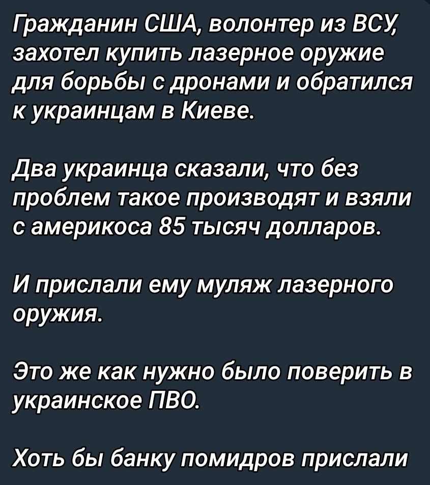 Гражданин США, волонтёр из ВСУ, захотел купить лазерное оружие для борьбы с дронами и обратился к украинцам в Киеве.\n\nДва украинца сказали, что без проблем такое производят и взяли с американца 85 тысяч долларов.\n\nИ прислали ему муляж лазерного оружия.\n\nЭто же как нужно было поверить в украинское ПВО.\n\nХоть бы банку помидоров прислали