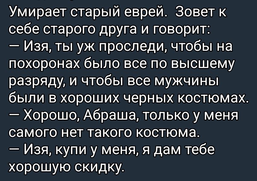 Умирает старый еврей. Зовет к себе старого друга и говорит: — Изя, ты уж проследи, чтобы на похоронах было все по высшему разряду, и чтобы все мужчины были в хорошие черных костюмах. — Хорошо, Абрашa, только у меня самого нет такого костюма. — Изя, купи у меня, я дам тебе хорошую скидку.