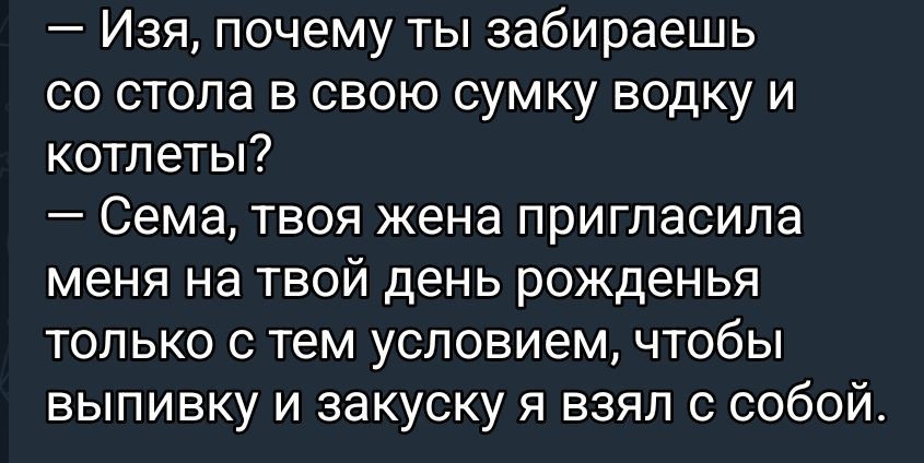 — Изя, почему ты забираешь со стола в свою сумку водку и котлеты?
— Сема, твоя жена пригласила меня на твой день рождение только с тем условием, чтобы выпивку и закуску я взял с собой.