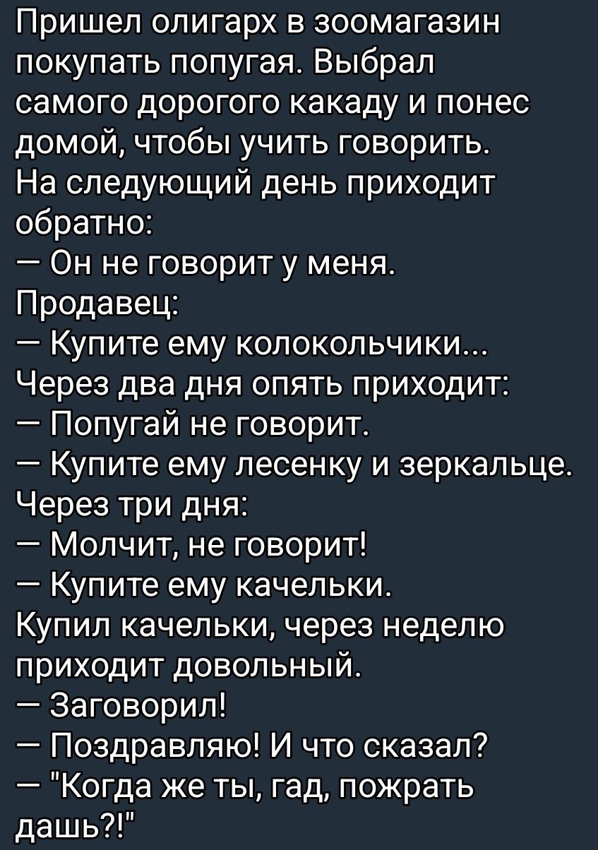 Пришел олигарх в зоомагазин покупать попугая. Выбрал дорогого какаду и понес домой, чтобы учить говорить. Через день: — Он не говорит. Продавец: — Купите колокольчики... Через два дня: — Попугай не говорит. — Купите ему леденец и зеркальце. Через три дня: — Молчит. — Купите качельки. Купил качельки — через неделю: — Заговорил! — Что сказал? — 'Когда же ты, гад, пожрать дашь?!'