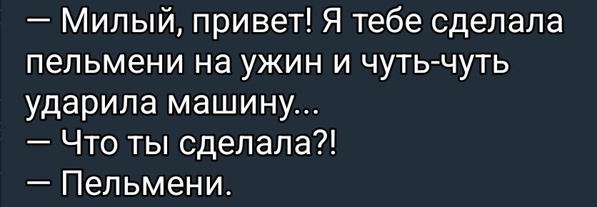 — Милый, привет! Я тебе сделала пельмени на ужин и чуть-чуть ударила машину... 
— Что ты сделала?! 
— Пельмени.