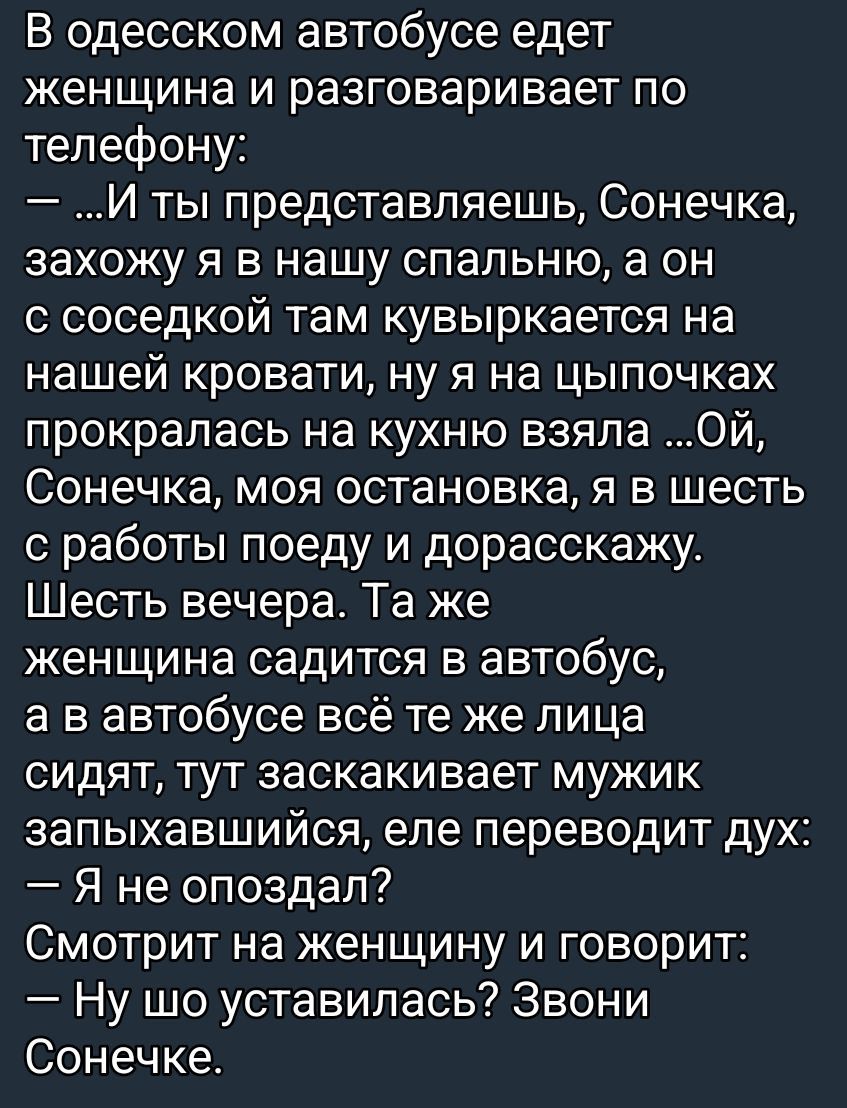 В одесском автобусе едет женщина и разговаривает по телефону: — …И ты представляешь, Сонечка, захожу я в нашу спальню, а он с соседкой там кувыркается на нашей кровати, ну я на цыпочках прокралась на кухню взяла… Ой, Сонечка, моя остановка, я в шесть с работы поеду и дорасскажу. Шесть вечера. Та же женщина садится в автобус, а в автобусе всё те же лица сидят; тут закивает мужик запыхавшись: — Я не опоздал? — Смотрит на женщину и говорит: — Ну шо усталилась? Звони Сонечке.