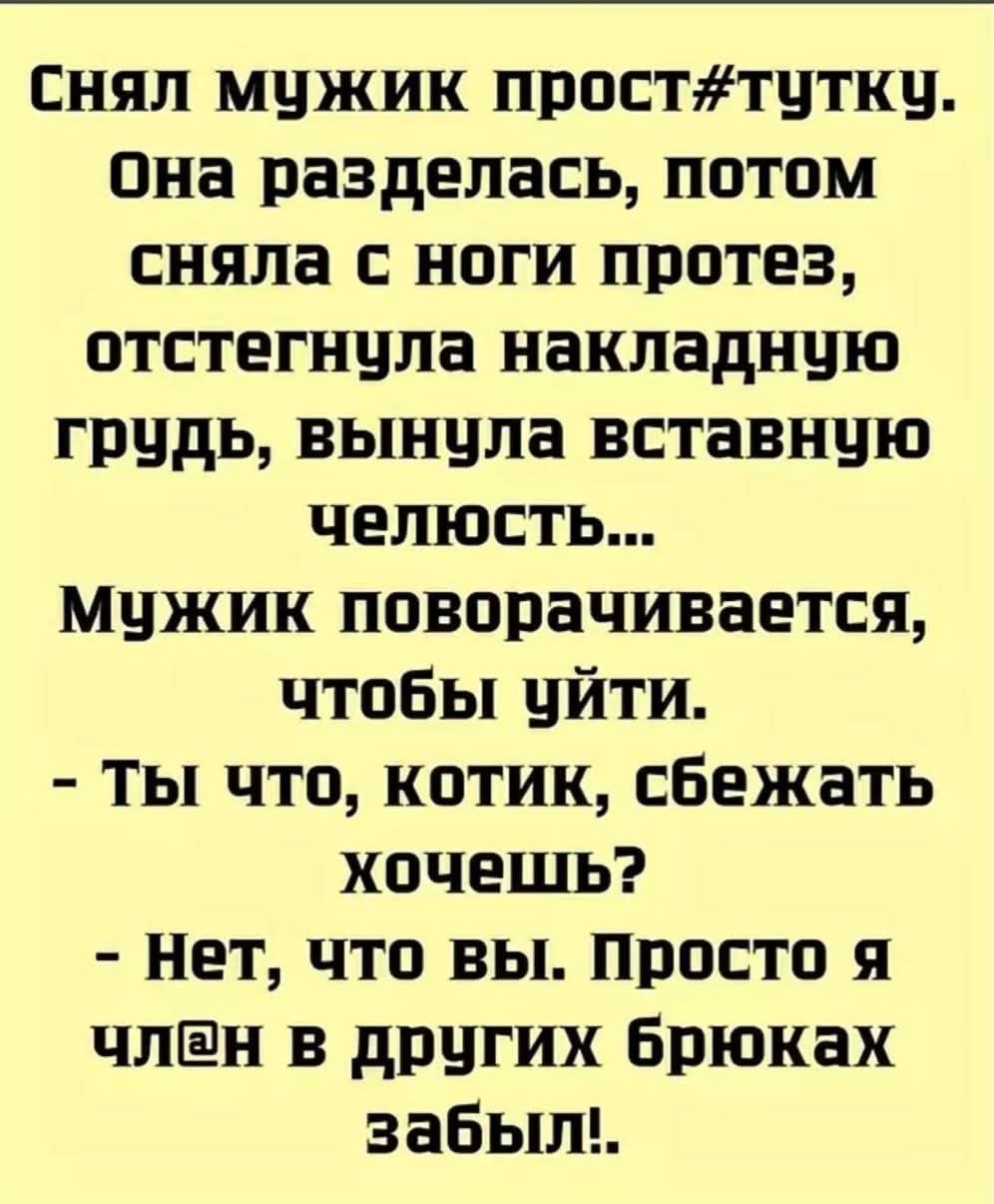 Снял мужик прост#/туткy. Она разделась, потом сняла с ноги протез, отстегнула накладную грудь, выула вставную челюсть... Мужик поворачивается, чтобы уйти. - Ты что, котик, сбежать хочешь? - Нет, что вы. Просто я член в других брюках забыл!