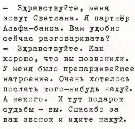 - Здравствуйте, меня зовут Светлана. Я партнер Альфа-банка. Вам удобно сейчас разговаривать?
- Здравствуйте. Как хорошо, что вы позвонили. У меня было препарившее настроение. Очень хотелось послать кого-нибудь нахуй. А некого. И тут подарок судьбы - вы. Спасибо за ваш звонок и идите нахуй.