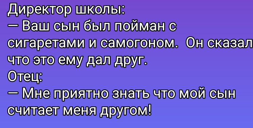 Директор школы:
— Ваш сын был пойман с сигаретами и самогоном. Он сказал что это ему дал друг.
Отец:
— Мне приятно знать что мой сын считает меня другом!