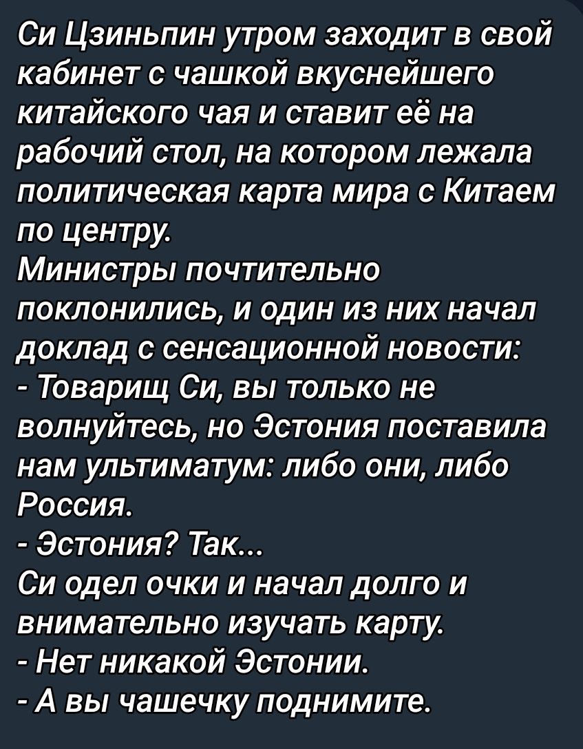 Си Цзиньпин утром заходит в свой кабинет с чашкой вкуснейшего китайского чая и ставит её на стол, на котором лежала политическая карта мира с Китаем по центру. Министры поклонялись, и один из них начал доклад с сенсационной новостью: - Товарищ Си, вы не волнуйтесь, но Эстония поставила нам ультиматум: либо они, либо Россия. - Эстония? Так... Си одел очки и начал долго и внимательно изучать карту. - Нет никакой Эстонии. - А чашечку поднимите.