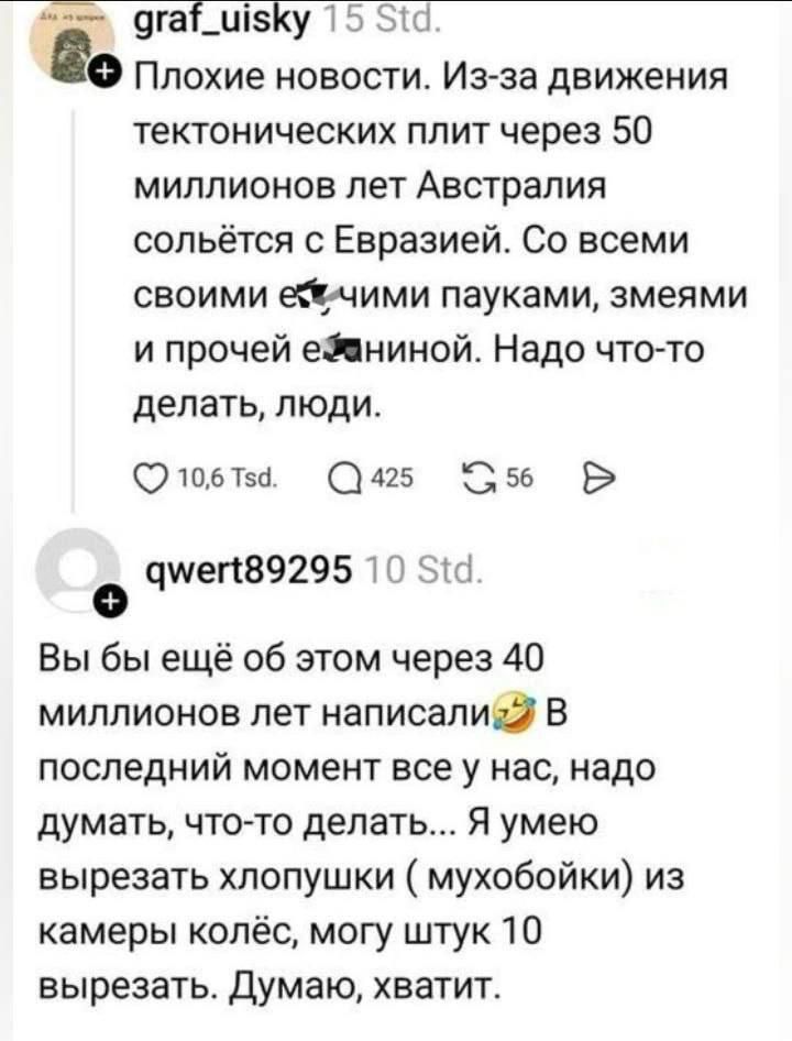 Плохие новости. Из-за движения тектонических плит через 50 миллионов лет Австралия солььётся с Евразией. Со всеми своими ядовитыми пауками, змеями и прочей е... Надо что-то делать, люди. 
Вы бы ещё об этом через 40 миллионов лет написали😂 В последний момент все у нас, надо думать, что-то делать... Я умею вырезать хлопушку (мышь) из камеры колёс, могу штук 10 вырезать. Думаю, хватит.