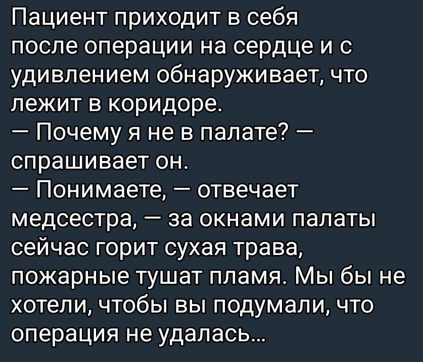 Пациент приходит в себя после операции на сердце и с удивлением обнаруживает, что лежит в коридоре. — Почему я не в палате? — спрашивает он. — Понимаете, — отвечает медсестра, — за окнами палаты сейчас горит сухая трава, пожарные тушат пламя. Мы бы не хотели, чтобы вы подумали, что операция не удалась…