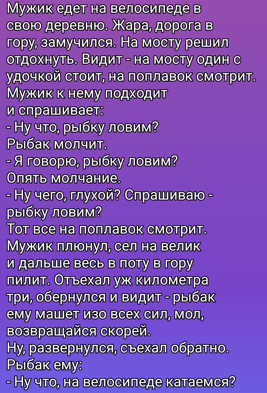 Мужик едет на велосипеде в свою деревню. Жара, дороги в гору, замучился. На мосту решил отдохнуть. Видит — на мосту один с удочкой стоит, на поплавок смотрит. Мужик к нему подходит и спрашивает: — Ну что, рыбу ловим? Рыбак молчит. — Я говорю, рыбу ловим? Опять молчание. — Ну чего, глухой? Спрашиваю — рыбу ловим? Тот всё на поплавок смотрит. Мужик плюнул, сел на велик и дальше весь в поту в гору пилит. Отъехал уж километр три, оборнулся и видит — рыбак ему машет изо всех сил, мол, возвращайся скорей. Ну, развернулся, съехал обратно. Рыбак ему: — Ну что, на велосипеде катаемся?