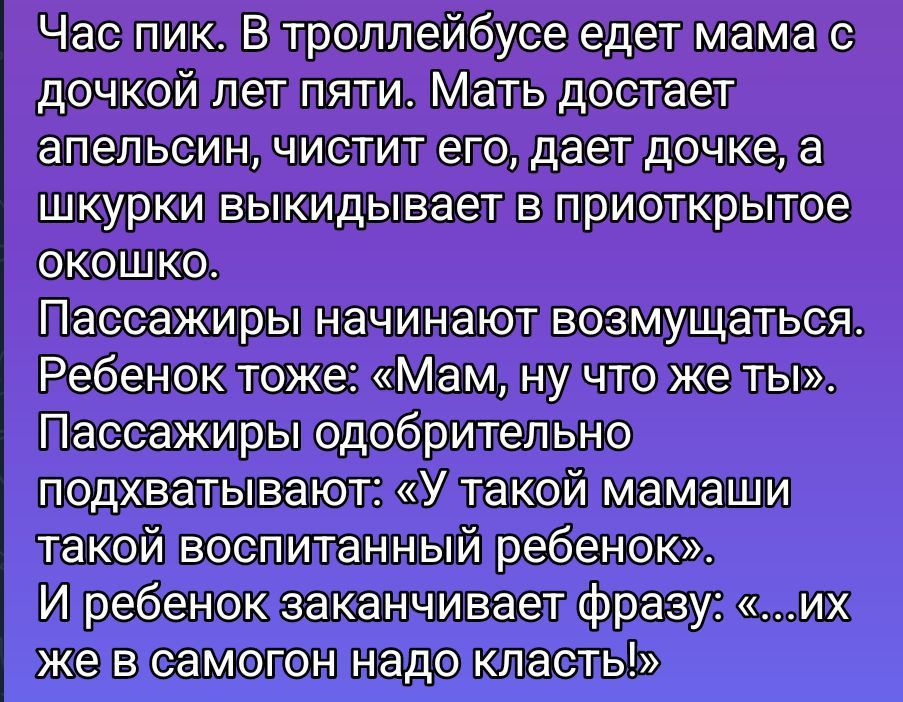 Час пик. В троллейбусе едет мама с дочкой лет пяти. Мать достает апельсин, чистит его, даёт дочке, а шкурки выкидывают в приоткрытое окошко. Пассажиры начинают возмущаться. Ребёнок тоже: «Мам, ну что же ты?» Подхватывают: «У такой мамаши такой воспитанный ребёнок». И ребенок заканчивает фразу: «...их же в самогон надо класть!»