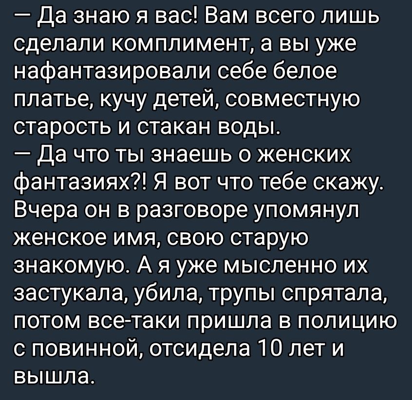 Да знаю я вас! Вам всего лишь сделали комплимент, а вы уже нафантазировали себе белое платье, кучу детей, старость и стакан воды. Да что ты знаешь о женских фантазиях?! Я вот что тебе скажу. Вчера он упомянул имя, свою старую знакомую. А я мысленно их застукала, убила, трупы спрятала, потом отсидела 10 лет.