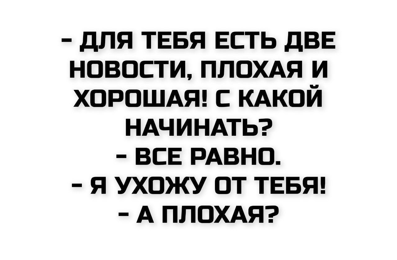 - ДЛЯ ТЕБЯ ЕСТЬ ДВЕ НОВОСТИ, ПЛОХАЯ И ХОРОШАЯ! С КАКОЙ НАЧИНАТЬ?\n- ВСЕ РАВНО.\n- Я УХОЖУ ОТ ТЕБЯ!\n- А ПЛОХАЯ?