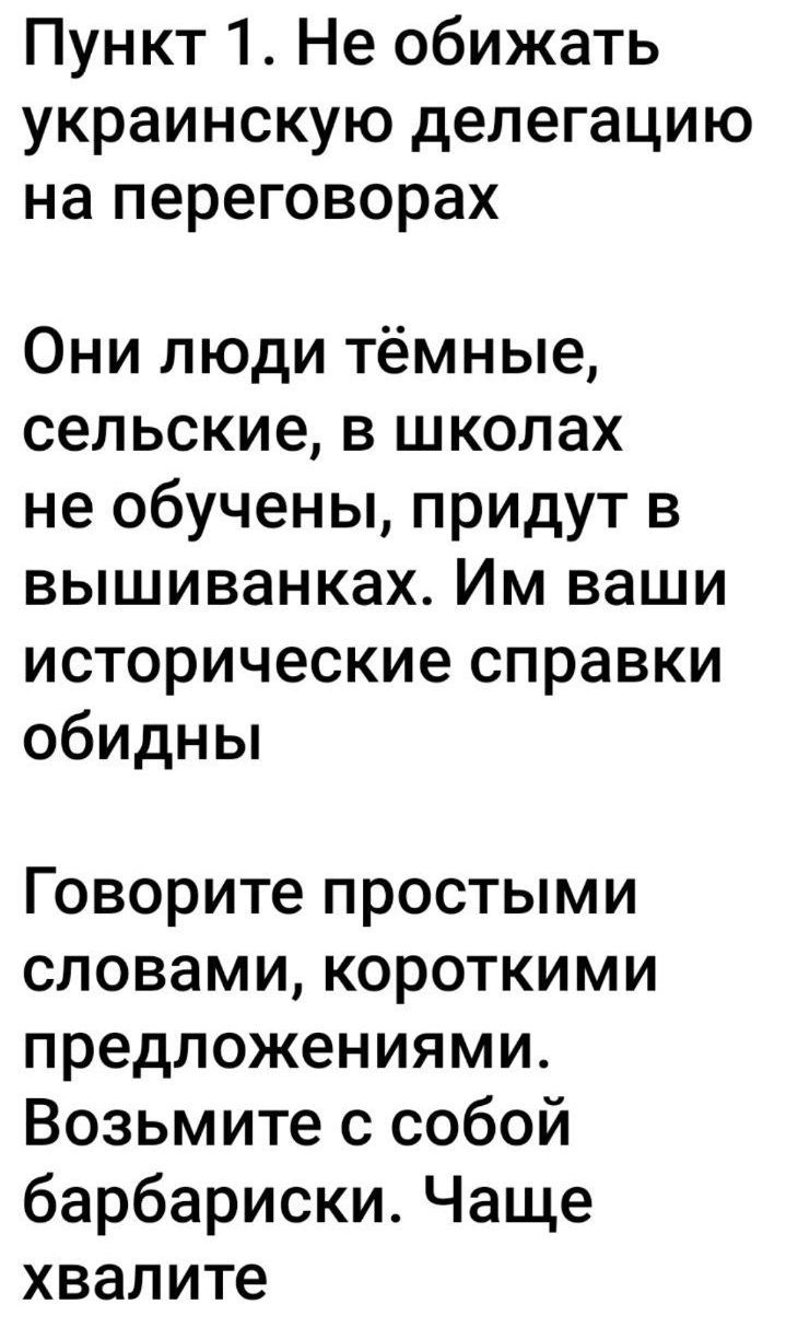 Пункт 1. Не обижать украинскую делегацию на переговорах\n\nОни люди тёмные,\nсельские, в школах\nне обучены, придут в\nvышиванках. Им ваши\nисторические справки\nобидны\n\nГоворите простыми\nсловами, короткими\nпредложениями. Возьмите с собой\nбарбариски. Часте хвалите