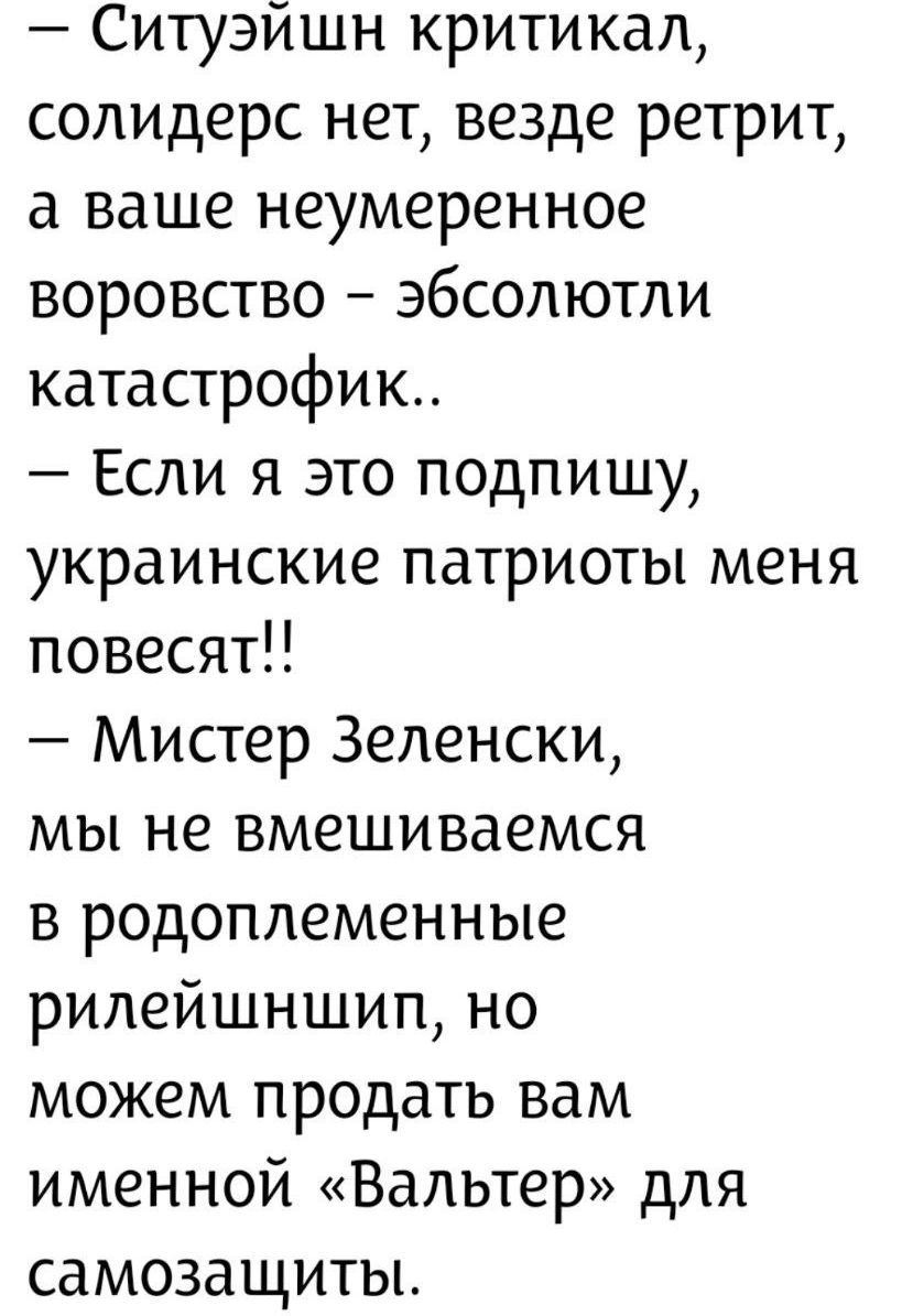 — Ситуйэшн критикал, солидер нет, везде ретрит, а ваше неумеренное воровство – абсолюти catastrophик..
— Если я это подпишу, украинские патриоты меня повесят!!
— Мистер Зеленски, мы не вмешиваемся в родоплеменные рилеййшнишп, но можем продать вам именной «Вальтер» для самозащиты.